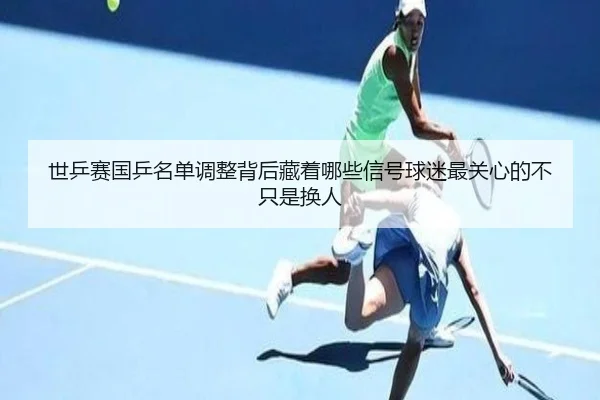 世乒赛国乒名单调整背后藏着哪些信号球迷最关心的不只是换人
